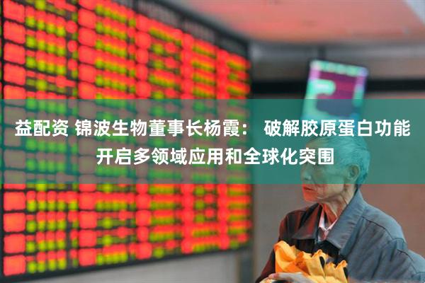 益配资 锦波生物董事长杨霞： 破解胶原蛋白功能 开启多领域应用和全球化突围