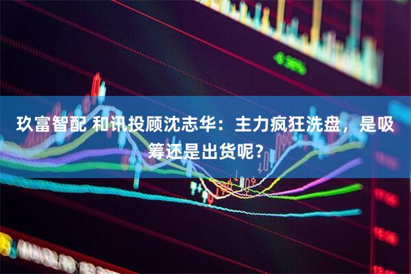 玖富智配 和讯投顾沈志华：主力疯狂洗盘，是吸筹还是出货呢？