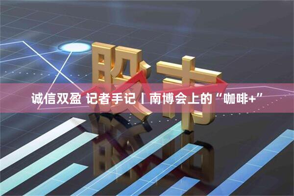 诚信双盈 记者手记丨南博会上的“咖啡+”