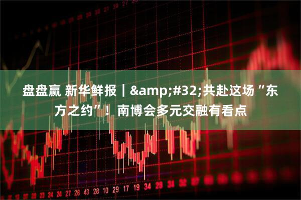 盘盘赢 新华鲜报｜&#32;共赴这场“东方之约”！南博会多元交融有看点