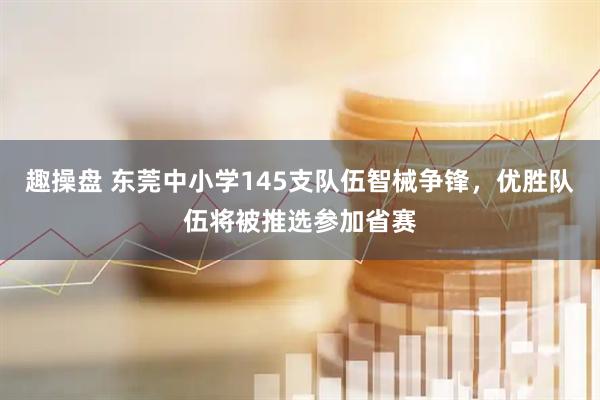 趣操盘 东莞中小学145支队伍智械争锋，优胜队伍将被推选参加省赛