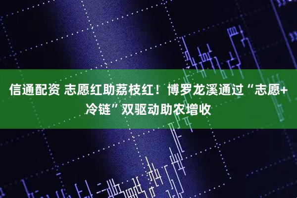 信通配资 志愿红助荔枝红！博罗龙溪通过“志愿+冷链”双驱动助农增收