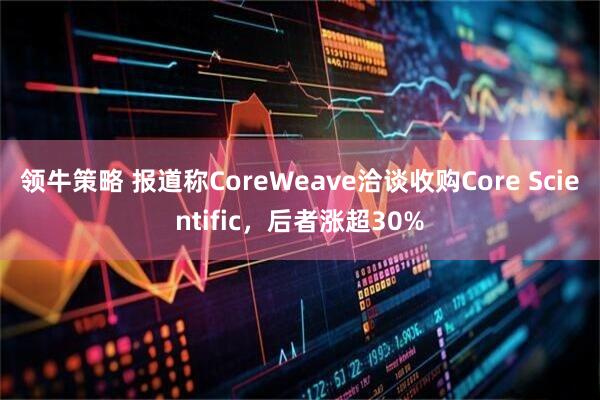 领牛策略 报道称CoreWeave洽谈收购Core Scientific，后者涨超30%