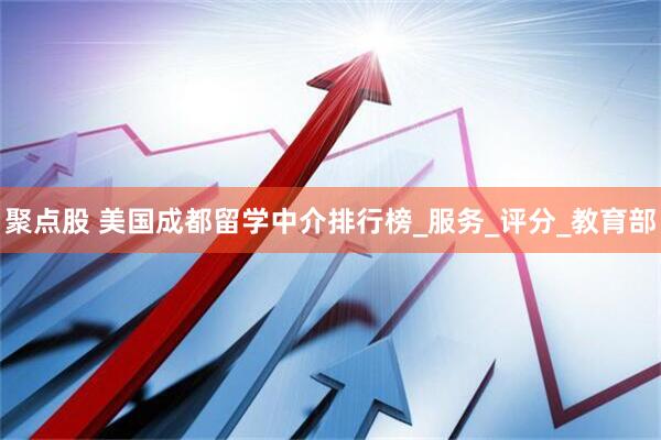 聚点股 美国成都留学中介排行榜_服务_评分_教育部