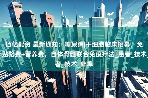 佰亿配资 最新通知：糖尿病|干细胞临床招募，免费+补贴路费+营养费，自体骨髓联合免疫疗法_患者_技术_蚌埠