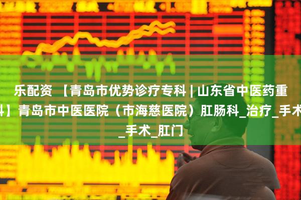 乐配资 【青岛市优势诊疗专科 | 山东省中医药重点专科】青岛市中医医院（市海慈医院）肛肠科_治疗_手术_肛门