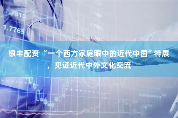 银丰配资 “一个西方家庭眼中的近代中国”特展，见证近代中外文化交流