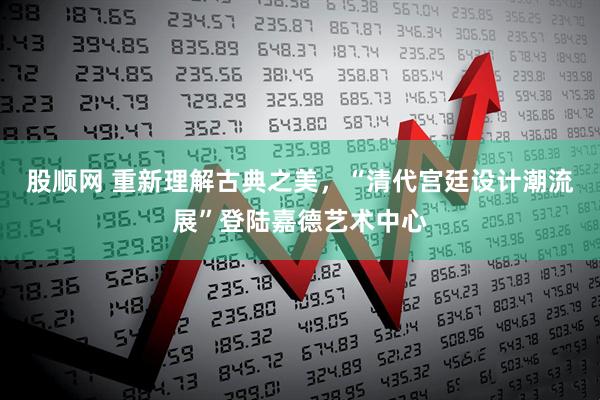 股顺网 重新理解古典之美，“清代宫廷设计潮流展”登陆嘉德艺术中心