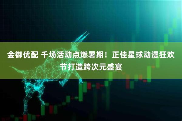 金御优配 千场活动点燃暑期！正佳星球动漫狂欢节打造跨次元盛宴