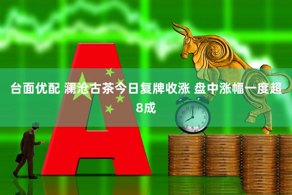 台面优配 澜沧古茶今日复牌收涨 盘中涨幅一度超8成