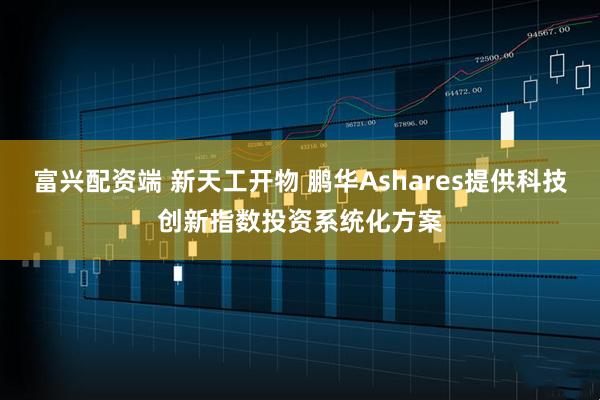 富兴配资端 新天工开物 鹏华Ashares提供科技创新指数投资系统化方案
