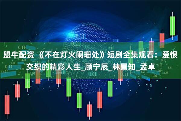 盟牛配资 《不在灯火阑珊处》短剧全集观看：爱恨交织的精彩人生_顾宁辰_林景知_孟卓