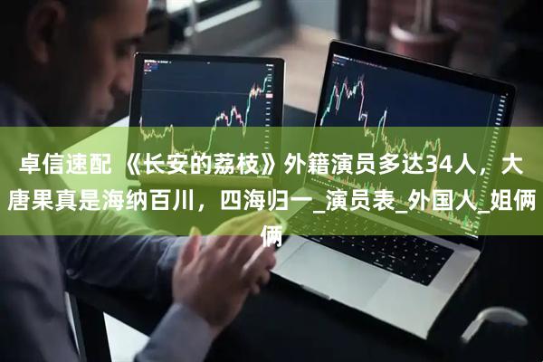 卓信速配 《长安的荔枝》外籍演员多达34人，大唐果真是海纳百川，四海归一_演员表_外国人_姐俩
