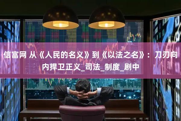 信富网 从《人民的名义》到《以法之名》：刀刃向内捍卫正义_司法_制度_剧中