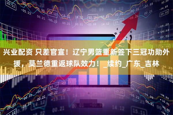 兴业配资 只差官宣！辽宁男篮重新签下三冠功勋外援，莫兰德重返球队效力！_续约_广东_吉林