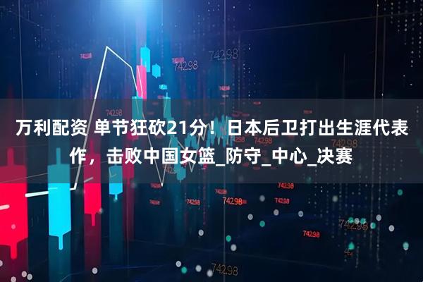 万利配资 单节狂砍21分！日本后卫打出生涯代表作，击败中国女篮_防守_中心_决赛