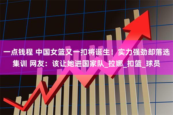 一点钱程 中国女篮又一扣将诞生！实力强劲却落选集训 网友：该让她进国家队_拉娜_扣篮_球员