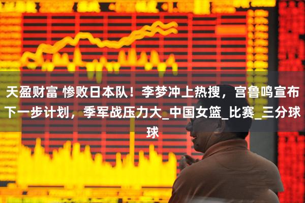 天盈财富 惨败日本队！李梦冲上热搜，宫鲁鸣宣布下一步计划，季军战压力大_中国女篮_比赛_三分球