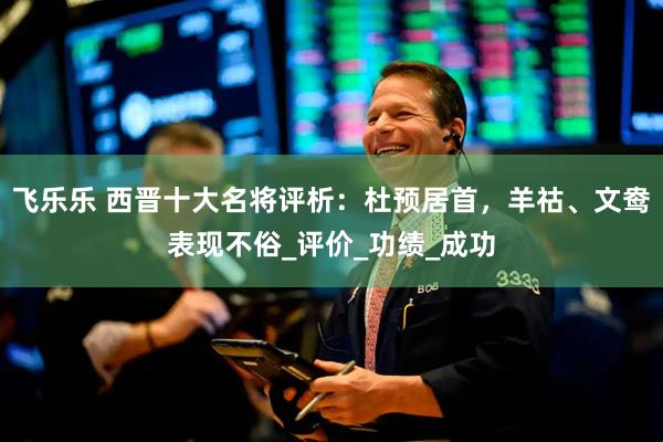 飞乐乐 西晋十大名将评析：杜预居首，羊祜、文鸯表现不俗_评价_功绩_成功