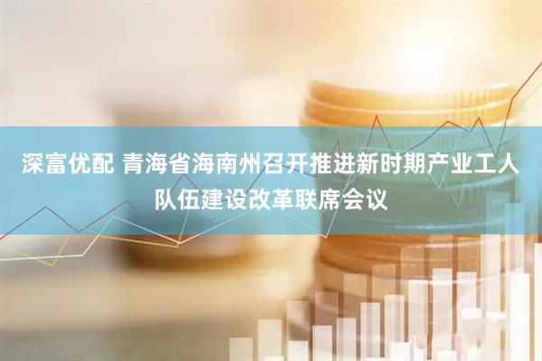 深富优配 青海省海南州召开推进新时期产业工人队伍建设改革联席会议