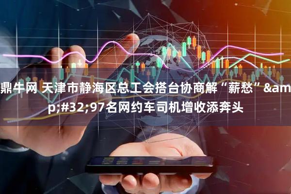 鼎牛网 天津市静海区总工会搭台协商解“薪愁”&#32;97名网约车司机增收添奔头