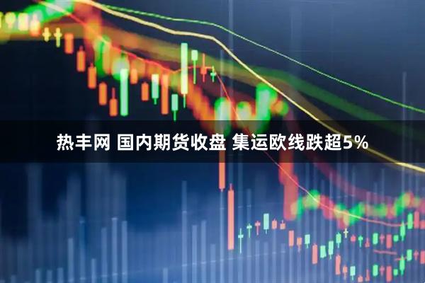 热丰网 国内期货收盘 集运欧线跌超5%