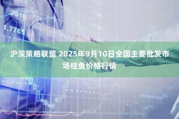 沪深策略联盟 2025年9月10日全国主要批发市场桂鱼价格行情