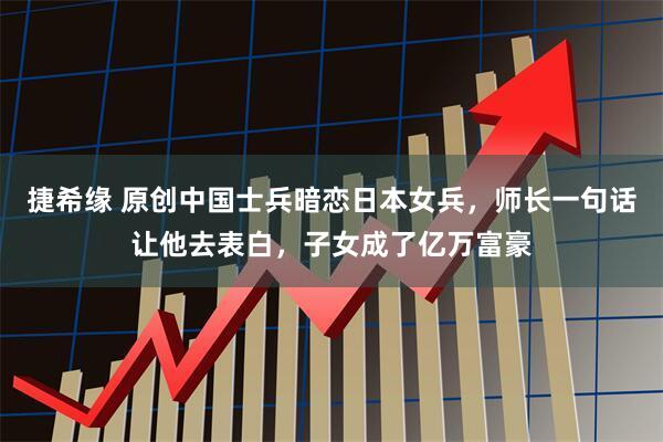 捷希缘 原创中国士兵暗恋日本女兵，师长一句话让他去表白，子女成了亿万富豪