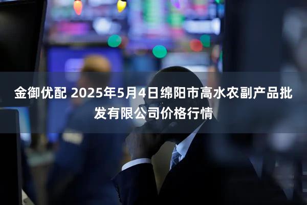 金御优配 2025年5月4日绵阳市高水农副产品批发有限公司价格行情
