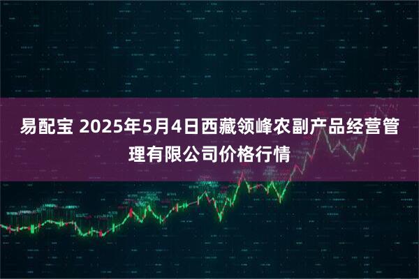 易配宝 2025年5月4日西藏领峰农副产品经营管理有限公司价格行情
