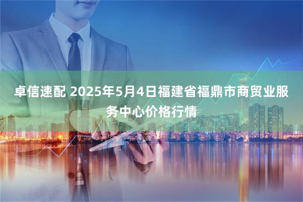 卓信速配 2025年5月4日福建省福鼎市商贸业服务中心价格行情