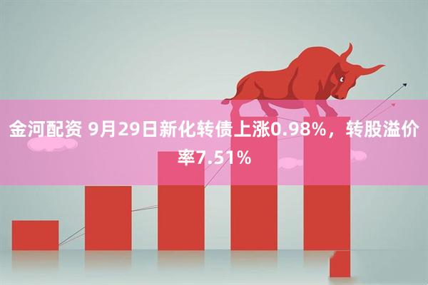 金河配资 9月29日新化转债上涨0.98%，转股溢价率7.51%