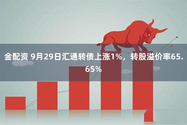 金配资 9月29日汇通转债上涨1%，转股溢价率65.65%