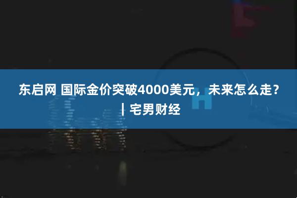 东启网 国际金价突破4000美元，未来怎么走？｜宅男财经