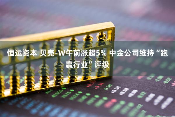 恒运资本 贝壳-W午前涨超5% 中金公司维持“跑赢行业”评级