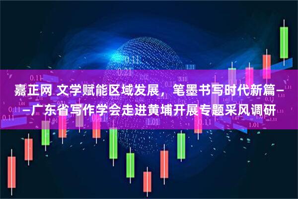 嘉正网 文学赋能区域发展，笔墨书写时代新篇——广东省写作学会走进黄埔开展专题采风调研