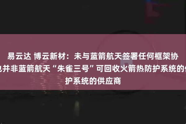易云达 博云新材：未与蓝箭航天签署任何框架协议，也并非蓝箭航天“朱雀三号”可回收火箭热防护系统的供应商