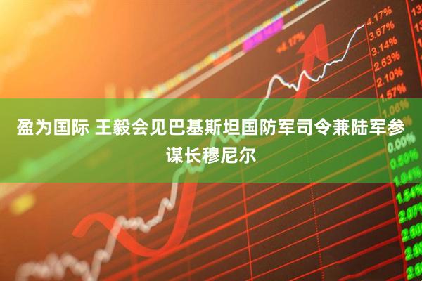 盈为国际 王毅会见巴基斯坦国防军司令兼陆军参谋长穆尼尔